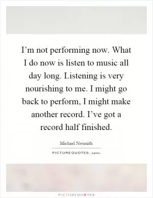 I’m not performing now. What I do now is listen to music all day long. Listening is very nourishing to me. I might go back to perform, I might make another record. I’ve got a record half finished Picture Quote #1