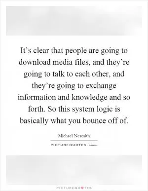 It’s clear that people are going to download media files, and they’re going to talk to each other, and they’re going to exchange information and knowledge and so forth. So this system logic is basically what you bounce off of Picture Quote #1