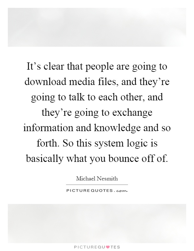 It's clear that people are going to download media files, and they're going to talk to each other, and they're going to exchange information and knowledge and so forth. So this system logic is basically what you bounce off of Picture Quote #1