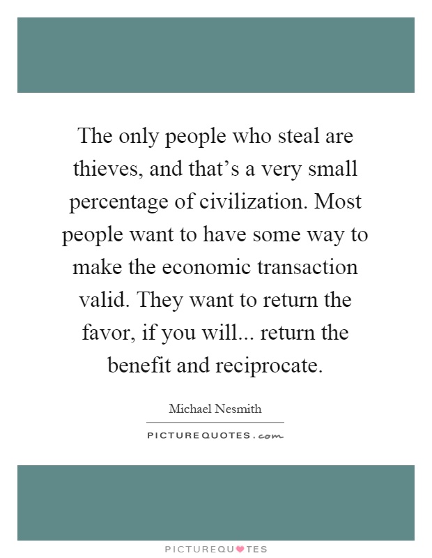 The only people who steal are thieves, and that's a very small percentage of civilization. Most people want to have some way to make the economic transaction valid. They want to return the favor, if you will... return the benefit and reciprocate Picture Quote #1