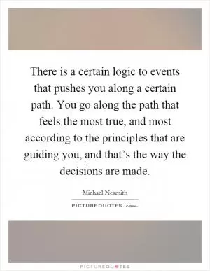 There is a certain logic to events that pushes you along a certain path. You go along the path that feels the most true, and most according to the principles that are guiding you, and that’s the way the decisions are made Picture Quote #1