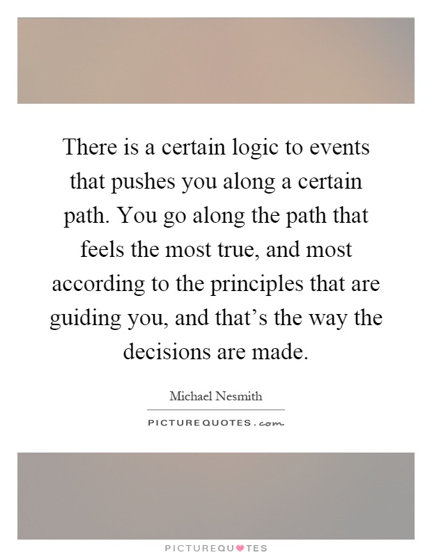 There is a certain logic to events that pushes you along a certain path. You go along the path that feels the most true, and most according to the principles that are guiding you, and that's the way the decisions are made Picture Quote #1
