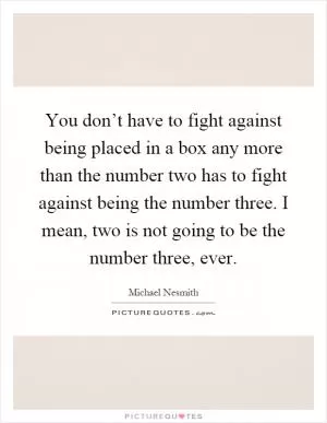 You don’t have to fight against being placed in a box any more than the number two has to fight against being the number three. I mean, two is not going to be the number three, ever Picture Quote #1