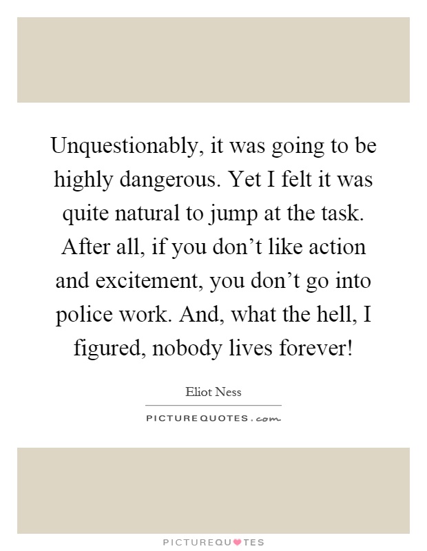 Unquestionably, it was going to be highly dangerous. Yet I felt it was quite natural to jump at the task. After all, if you don't like action and excitement, you don't go into police work. And, what the hell, I figured, nobody lives forever! Picture Quote #1