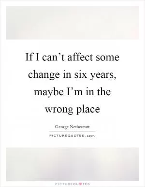 If I can’t affect some change in six years, maybe I’m in the wrong place Picture Quote #1