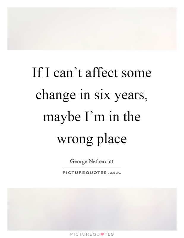 If I can't affect some change in six years, maybe I'm in the wrong place Picture Quote #1