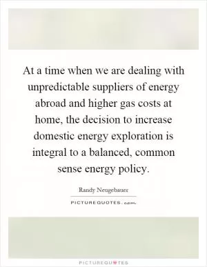 At a time when we are dealing with unpredictable suppliers of energy abroad and higher gas costs at home, the decision to increase domestic energy exploration is integral to a balanced, common sense energy policy Picture Quote #1