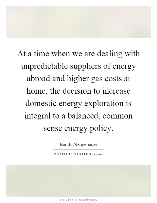 At a time when we are dealing with unpredictable suppliers of energy abroad and higher gas costs at home, the decision to increase domestic energy exploration is integral to a balanced, common sense energy policy Picture Quote #1