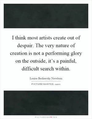 I think most artists create out of despair. The very nature of creation is not a performing glory on the outside, it’s a painful, difficult search within Picture Quote #1