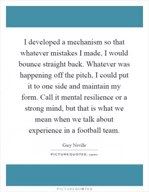 I developed a mechanism so that whatever mistakes I made, I would bounce straight back. Whatever was happening off the pitch, I could put it to one side and maintain my form. Call it mental resilience or a strong mind, but that is what we mean when we talk about experience in a football team Picture Quote #1