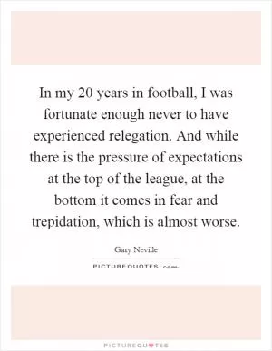 In my 20 years in football, I was fortunate enough never to have experienced relegation. And while there is the pressure of expectations at the top of the league, at the bottom it comes in fear and trepidation, which is almost worse Picture Quote #1