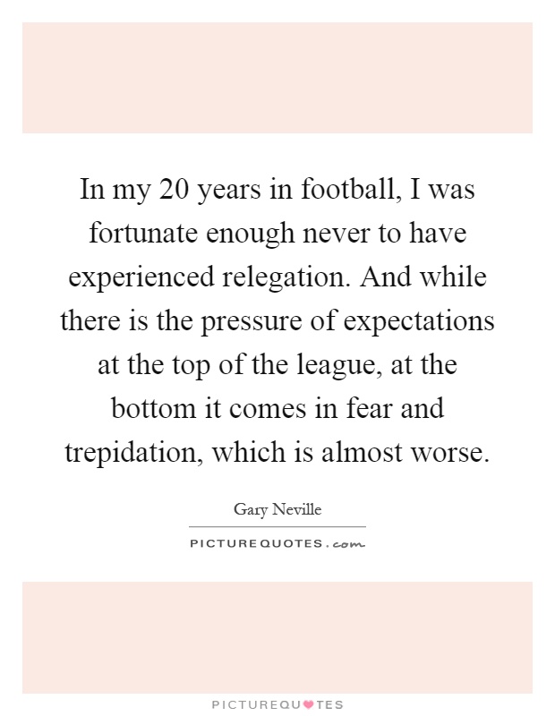 In my 20 years in football, I was fortunate enough never to have experienced relegation. And while there is the pressure of expectations at the top of the league, at the bottom it comes in fear and trepidation, which is almost worse Picture Quote #1