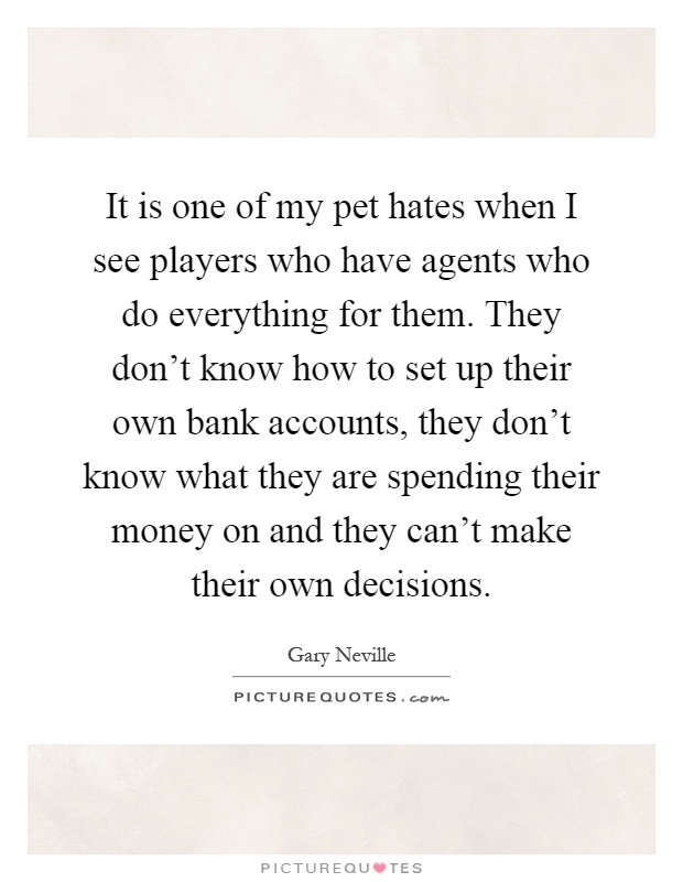It is one of my pet hates when I see players who have agents who do everything for them. They don't know how to set up their own bank accounts, they don't know what they are spending their money on and they can't make their own decisions Picture Quote #1