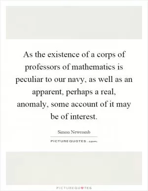 As the existence of a corps of professors of mathematics is peculiar to our navy, as well as an apparent, perhaps a real, anomaly, some account of it may be of interest Picture Quote #1