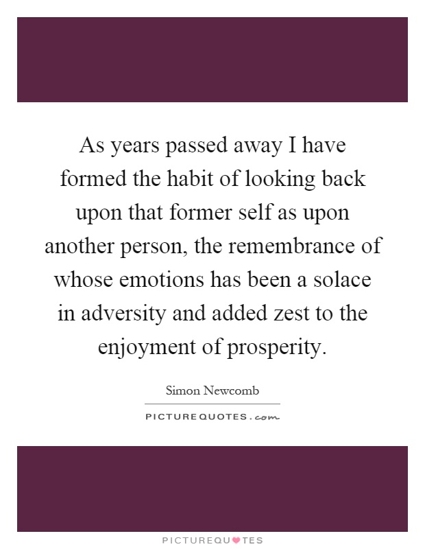 As years passed away I have formed the habit of looking back upon that former self as upon another person, the remembrance of whose emotions has been a solace in adversity and added zest to the enjoyment of prosperity Picture Quote #1