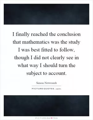 I finally reached the conclusion that mathematics was the study I was best fitted to follow, though I did not clearly see in what way I should turn the subject to account Picture Quote #1