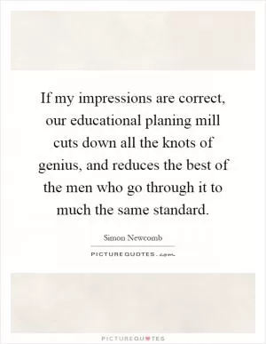 If my impressions are correct, our educational planing mill cuts down all the knots of genius, and reduces the best of the men who go through it to much the same standard Picture Quote #1