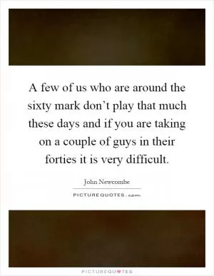 A few of us who are around the sixty mark don’t play that much these days and if you are taking on a couple of guys in their forties it is very difficult Picture Quote #1