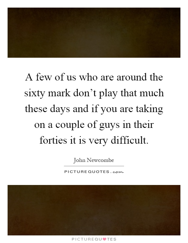A few of us who are around the sixty mark don't play that much these days and if you are taking on a couple of guys in their forties it is very difficult Picture Quote #1