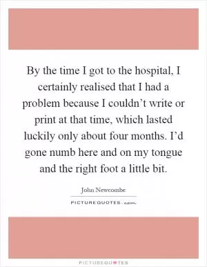 By the time I got to the hospital, I certainly realised that I had a problem because I couldn’t write or print at that time, which lasted luckily only about four months. I’d gone numb here and on my tongue and the right foot a little bit Picture Quote #1