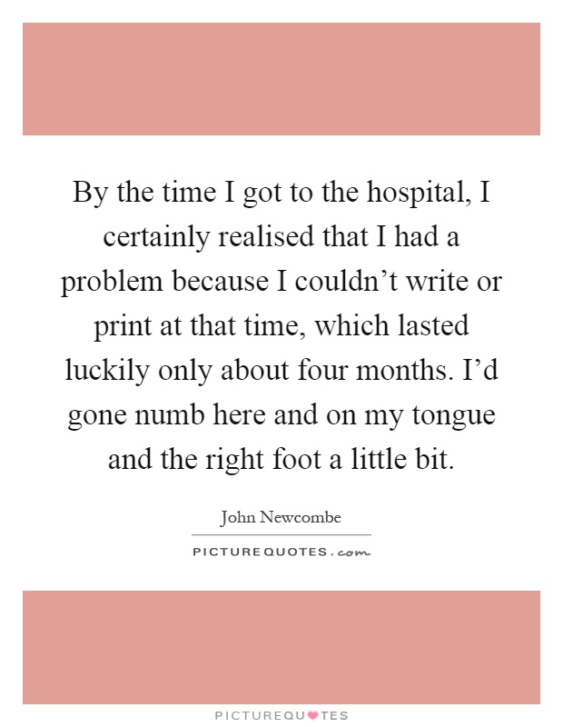 By the time I got to the hospital, I certainly realised that I had a problem because I couldn't write or print at that time, which lasted luckily only about four months. I'd gone numb here and on my tongue and the right foot a little bit Picture Quote #1