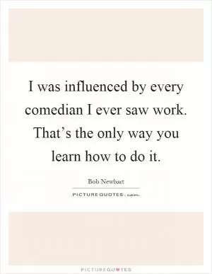 I was influenced by every comedian I ever saw work. That’s the only way you learn how to do it Picture Quote #1