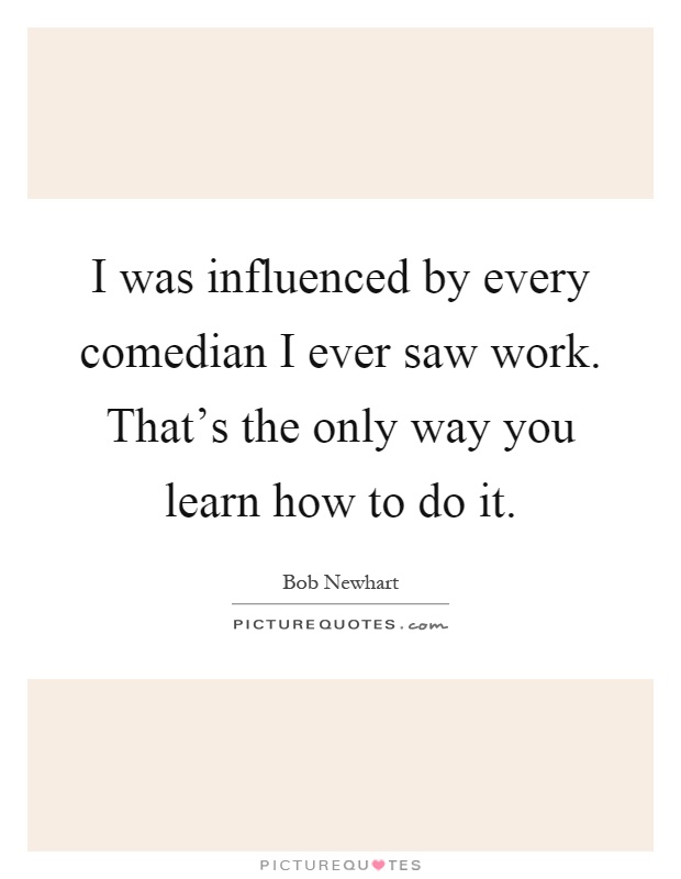 I was influenced by every comedian I ever saw work. That's the only way you learn how to do it Picture Quote #1