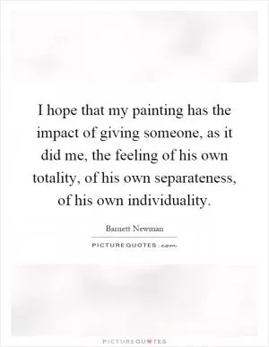 I hope that my painting has the impact of giving someone, as it did me, the feeling of his own totality, of his own separateness, of his own individuality Picture Quote #1