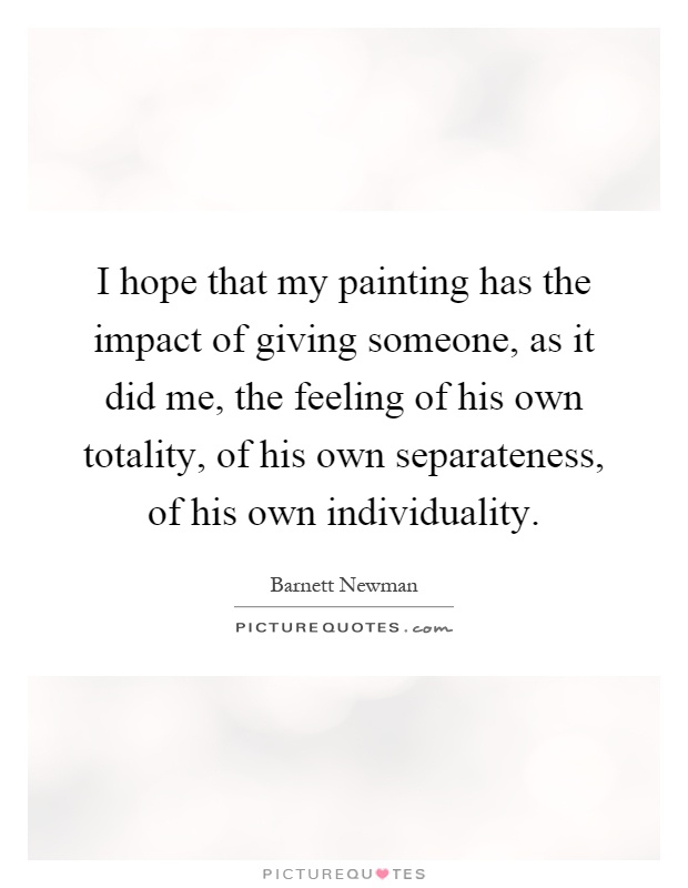 I hope that my painting has the impact of giving someone, as it did me, the feeling of his own totality, of his own separateness, of his own individuality Picture Quote #1