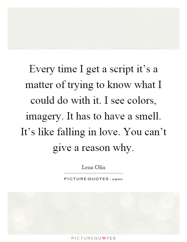 Every time I get a script it's a matter of trying to know what I could do with it. I see colors, imagery. It has to have a smell. It's like falling in love. You can't give a reason why Picture Quote #1