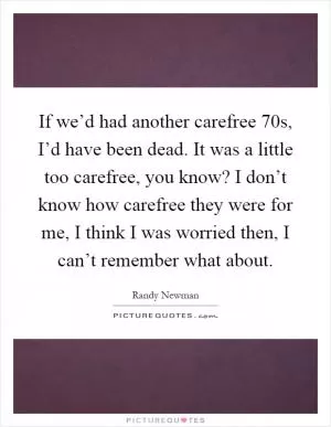 If we’d had another carefree 70s, I’d have been dead. It was a little too carefree, you know? I don’t know how carefree they were for me, I think I was worried then, I can’t remember what about Picture Quote #1