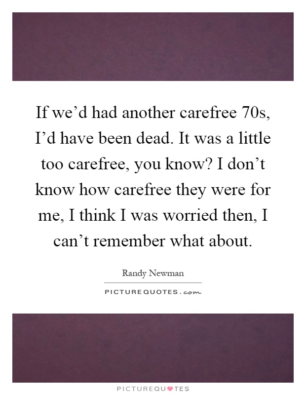 If we'd had another carefree 70s, I'd have been dead. It was a little too carefree, you know? I don't know how carefree they were for me, I think I was worried then, I can't remember what about Picture Quote #1