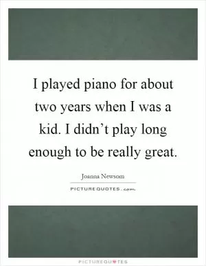 I played piano for about two years when I was a kid. I didn’t play long enough to be really great Picture Quote #1