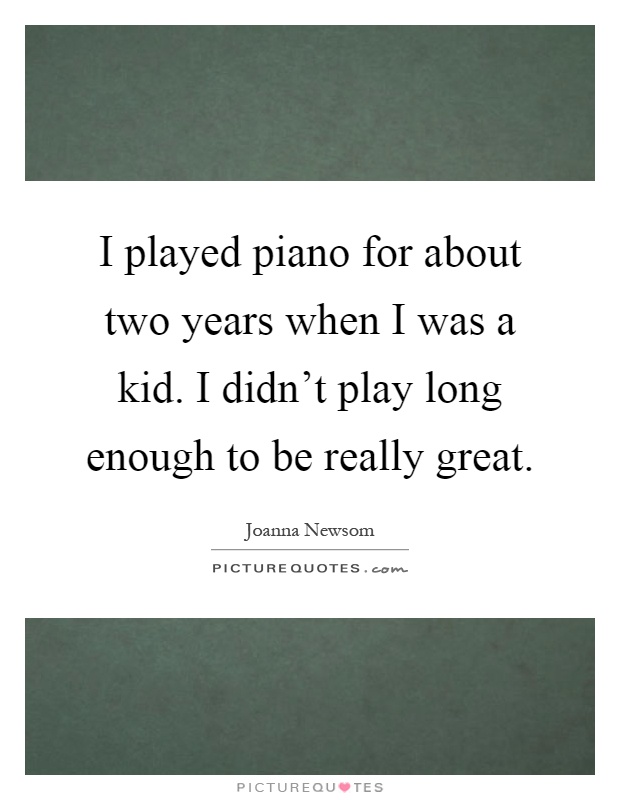 I played piano for about two years when I was a kid. I didn't play long enough to be really great Picture Quote #1