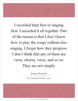 I recorded harp first or singing first. I recorded it all together. Part of the reason is that I don’t know how to play the songs without also singing. I forget how they progress. I don’t think that any of them are verse, chorus, verse, and so on. They are not simple Picture Quote #1
