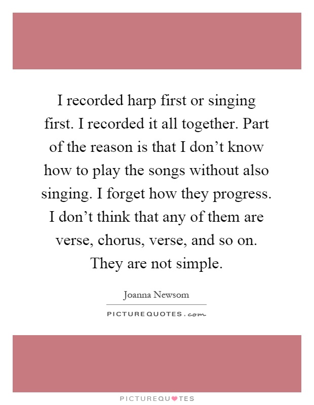 I recorded harp first or singing first. I recorded it all together. Part of the reason is that I don't know how to play the songs without also singing. I forget how they progress. I don't think that any of them are verse, chorus, verse, and so on. They are not simple Picture Quote #1