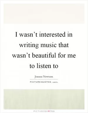 I wasn’t interested in writing music that wasn’t beautiful for me to listen to Picture Quote #1