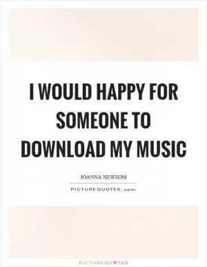 I would happy for someone to download my music Picture Quote #1