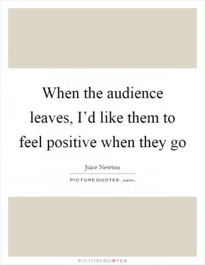 When the audience leaves, I’d like them to feel positive when they go Picture Quote #1