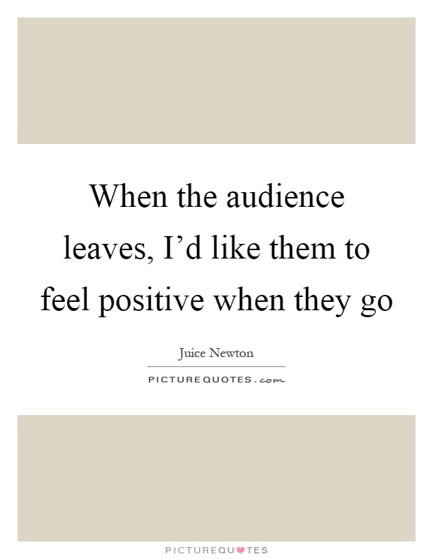 When the audience leaves, I'd like them to feel positive when they go Picture Quote #1