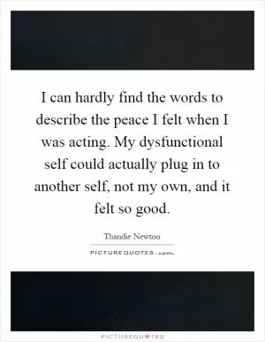 I can hardly find the words to describe the peace I felt when I was acting. My dysfunctional self could actually plug in to another self, not my own, and it felt so good Picture Quote #1