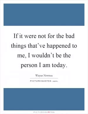 If it were not for the bad things that’ve happened to me, I wouldn’t be the person I am today Picture Quote #1