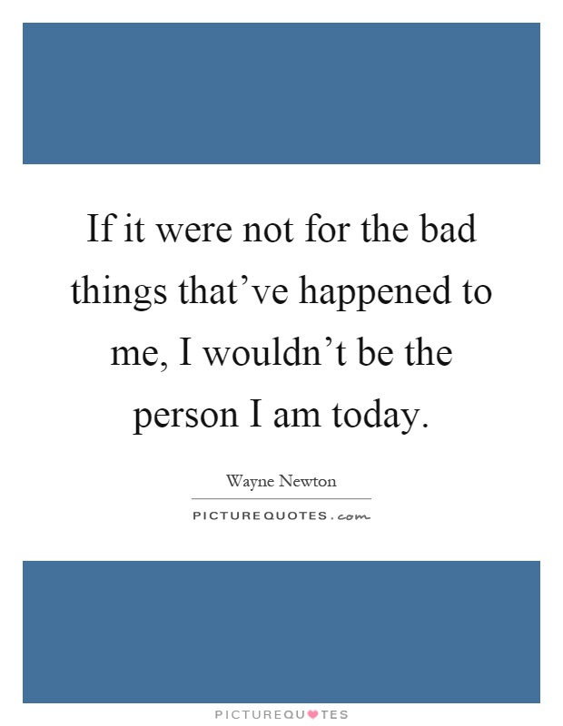 If it were not for the bad things that've happened to me, I wouldn't be the person I am today Picture Quote #1