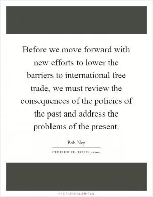 Before we move forward with new efforts to lower the barriers to international free trade, we must review the consequences of the policies of the past and address the problems of the present Picture Quote #1