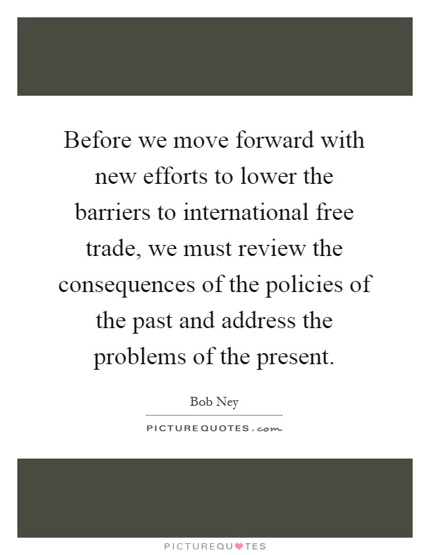 Before we move forward with new efforts to lower the barriers to international free trade, we must review the consequences of the policies of the past and address the problems of the present Picture Quote #1