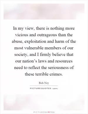 In my view, there is nothing more vicious and outrageous than the abuse, exploitation and harm of the most vulnerable members of our society, and I firmly believe that our nation’s laws and resources need to reflect the seriousness of these terrible crimes Picture Quote #1