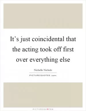 It’s just coincidental that the acting took off first over everything else Picture Quote #1