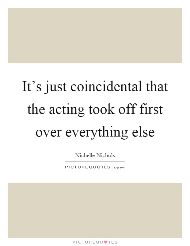 It's just coincidental that the acting took off first over everything else Picture Quote #1
