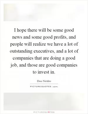 I hope there will be some good news and some good profits, and people will realize we have a lot of outstanding executives, and a lot of companies that are doing a good job, and those are good companies to invest in Picture Quote #1