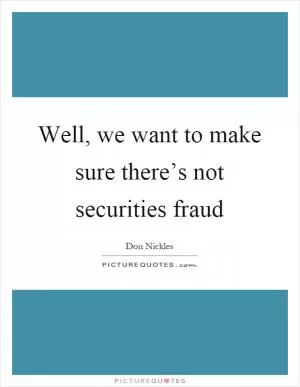 Well, we want to make sure there’s not securities fraud Picture Quote #1